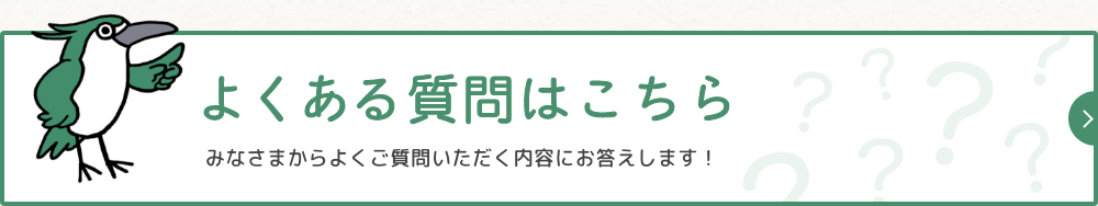 よくある質問はこちら みなさまからよくご質問いただく内容にお答えします！